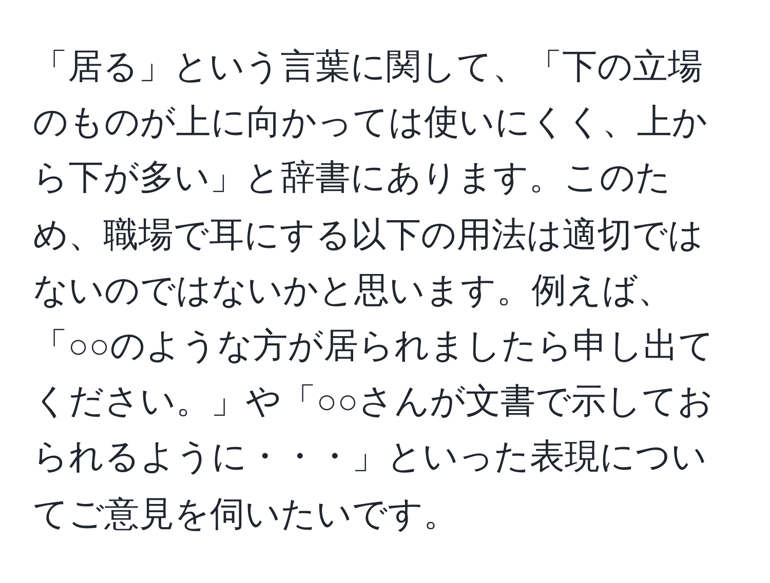 「居る」という言葉に関して、「下の立場のものが上に向かっては使いにくく、上から下が多い」と辞書にあります。このため、職場で耳にする以下の用法は適切ではないのではないかと思います。例えば、「○○のような方が居られましたら申し出てください。」や「○○さんが文書で示しておられるように・・・」といった表現についてご意見を伺いたいです。