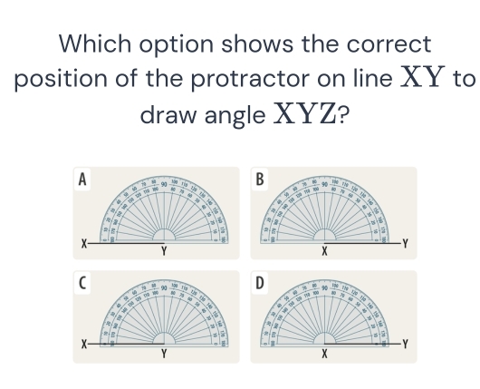 Which option shows the correct 
position of the protractor on line XY to 
draw angle XYZ? 
A - 90 yá ng bu ù 
B 7 y r w u
4
sh T T 1 2
w “
4 a
3
6
5
= 2 a 
a - Y
x

Y
C 90 199 Tểp D 7 40
D  T z E i pu 4 * 100
, . a 
a 
D 
u 
B 
B 
X- - Y
。
Y
x