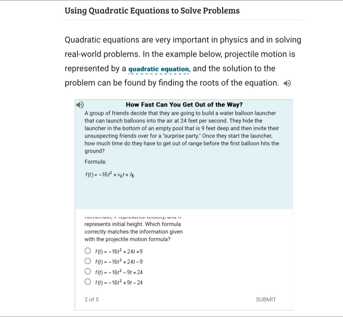 Using Quadratic Equations to Solve Problems
Quadratic equations are very important in physics and in solving
real-world problems. In the example below, projectile motion is
represented by a quadratic equation, and the solution to the
problem can be found by finding the roots of the equation.
How Fast Can You Get Out of the Way?
A group of friends decide that they are going to build a water balloon launcher
that can launch balloons into the air at 24 feet per second. They hide the
launcher in the bottom of an empty pool that is 9 feet deep and then invite their
unsuspecting friends over for a "surprise party." Once they start the launcher,
how much time do they have to get out of range before the first balloon hits the
ground?
Formula:
f(t)=-16t^2+v_0t+h
represents initial height. Which formula
correctly matches the information given
with the projectile motion formula?
f(t)=-16t^2+24t+9
f(t)=-16t^2+24t-9
f(t)=-16t^2-9t+24
f(t)=-16t^2+9t-24
2 of 5 SUBMIT