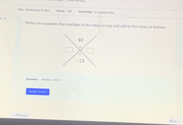 Due Wodnesday by 3pm Points 100 Submitting an external tool 
K 12
Write two numbers that multiply to the value on top and add to the value on bottom.
40
+
-13
Answer Attempt 1 out of 2 
Sabenit Anowor 
Previous Next +