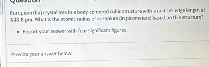 destion 
Europium (Eu) crystallizes in a body-centered cubic structure with a unit cell edge length of
533.5 pm. What is the atomic radius of europium (in picometers) based on this structure? 
Report your answer with four significant figures. 
Provide your answer below: