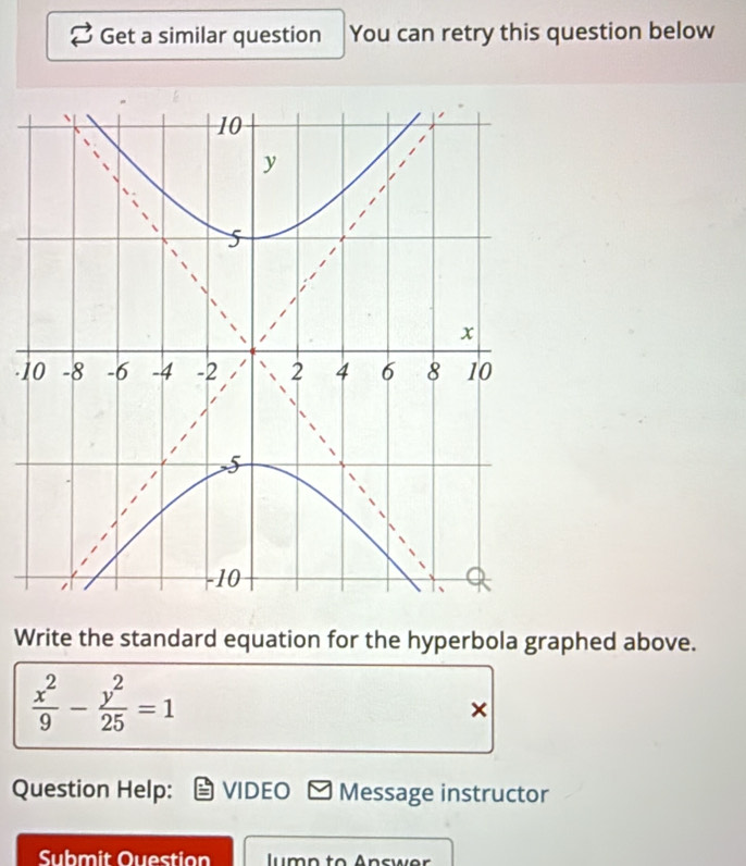 Get a similar question You can retry this question below 
-1 
Write the standard equation for the hyperbola graphed above.
 x^2/9 - y^2/25 =1
× 
Question Help: VIDEO Message instructor 
Submit Question