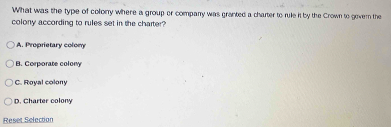 What was the type of colony where a group or company was granted a charter to rule it by the Crown to govern the
colony according to rules set in the charter?
A. Proprietary colony
B. Corporate colony
C. Royal colony
D. Charter colony
Reset Selection