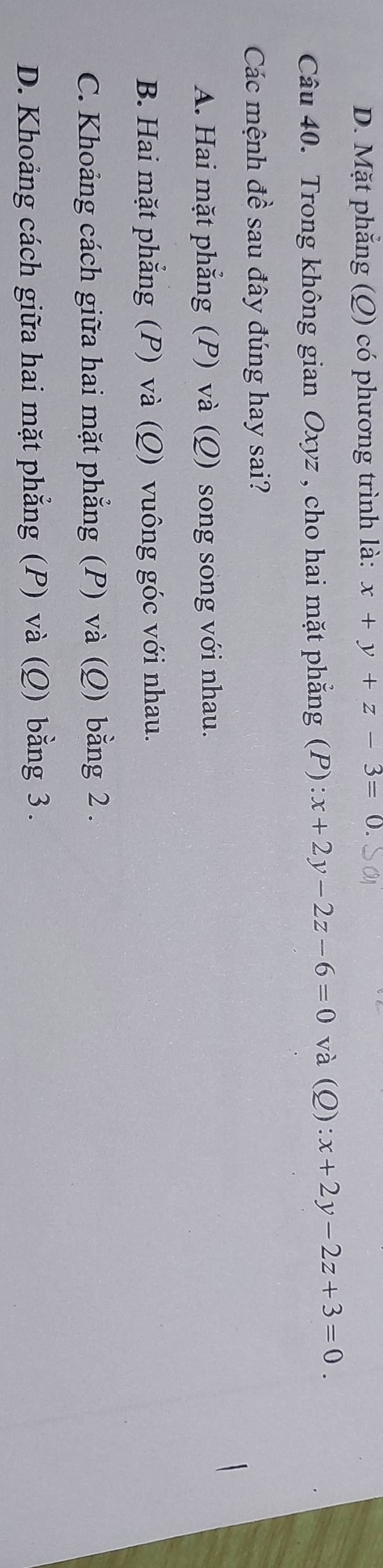 D. Mặt phẳng (Q) có phương trình là: x+y+z-3=0. 
Câu 40. Trong không gian Oxyz , cho hai mặt phẳng (P):x+2y-2z-6=0 và (Q) :x+2y-2z+3=0. 
Các mệnh đề sau đây đúng hay sai?
A. Hai mặt phẳng (P) và (Q) song song với nhau.
B. Hai mặt phẳng (P) và (Q) vuông góc với nhau.
C. Khoảng cách giữa hai mặt phẳng (P) và (Q) bằng 2.
D. Khoảng cách giữa hai mặt phẳng (P) và (Q) bằng 3.