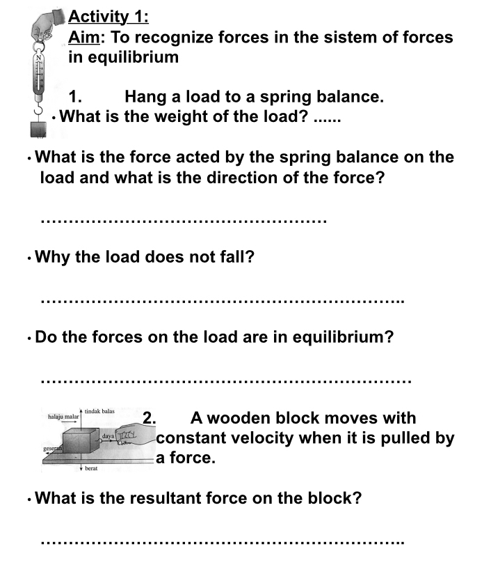 Activity 1: 
Aim: To recognize forces in the sistem of forces 
in equilibrium 
1. Hang a load to a spring balance. 
·What is the weight of the load? ...... 
·What is the force acted by the spring balance on the 
load and what is the direction of the force? 
_ 
·Why the load does not fall? 
_ 
Do the forces on the load are in equilibrium? 
__ 
halaju malar tindak balas 
2. A wooden block moves with 
daya constant velocity when it is pulled by 
a force. 
berat 
·What is the resultant force on the block? 
_