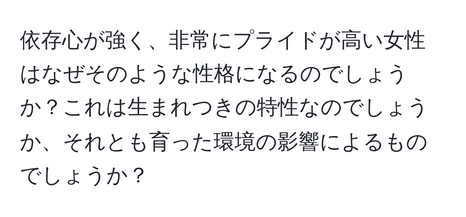 依存心が強く、非常にプライドが高い女性はなぜそのような性格になるのでしょうか？これは生まれつきの特性なのでしょうか、それとも育った環境の影響によるものでしょうか？