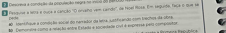 2ª Descreva a condição da população negra no início do peribdo e 
3 Pesquise a letra e ouça a canção "O orvalho vem caindo", de Noel Rosa. Em seguida, faça o que se 
pede. 
a) Identifique a condição social do narrador da letra, justificando com trechos da obra. 
b) Demonstre como a relação entre Estado e sociedade civil é expressa pelo compositor. 
te a Primeira República.