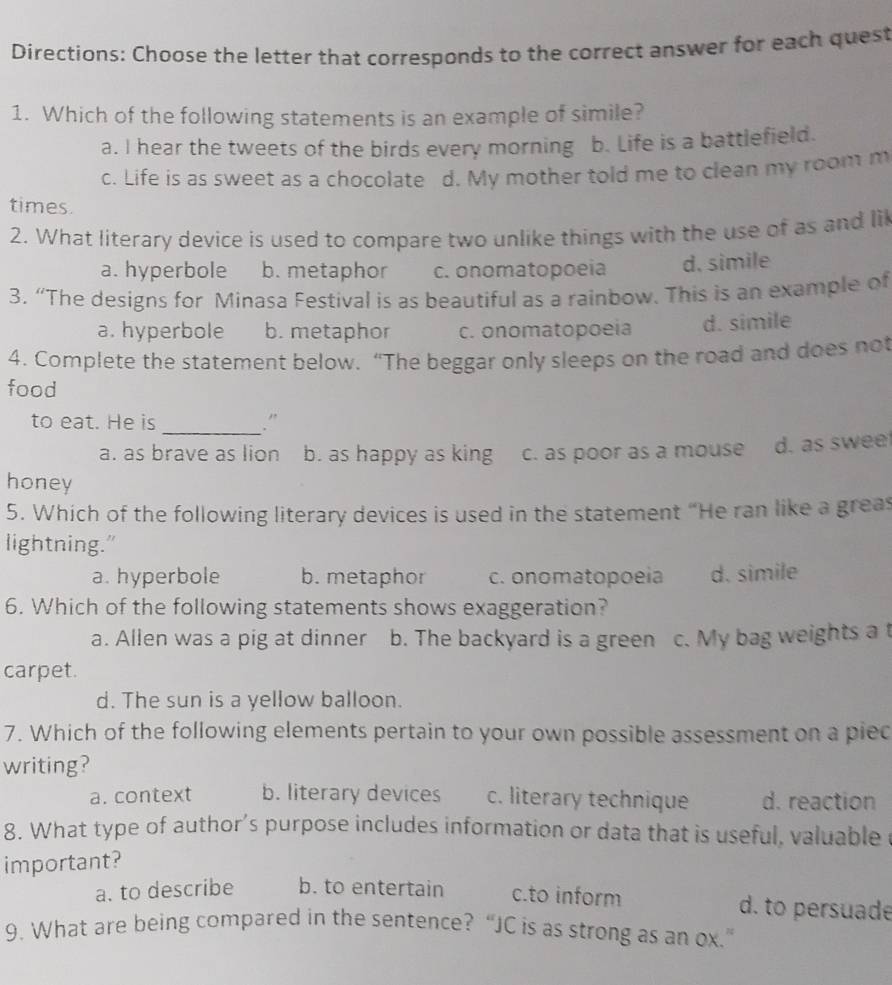 Directions: Choose the letter that corresponds to the correct answer for each quest
1. Which of the following statements is an example of simile?
a. I hear the tweets of the birds every morning b. Life is a battlefield.
c. Life is as sweet as a chocolate d. My mother told me to clean my room m
times.
2. What literary device is used to compare two unlike things with the use of as and lil
a. hyperbole b. metaphor c. onomatopoeia d. simile
3. “The designs for Minasa Festival is as beautiful as a rainbow. This is an example of
a. hyperbole b. metaphor c. onomatopoeia d. simile
4. Complete the statement below. “The beggar only sleeps on the road and does not
food
to eat. He is _."
a. as brave as lion b. as happy as king c. as poor as a mouse d. as swee
honey
5. Which of the following literary devices is used in the statement “He ran like a greas
lightning."
a. hyperbole b. metaphor c. onomatopoeia d. simile
6. Which of the following statements shows exaggeration?
a. Allen was a pig at dinner b. The backyard is a green c. My bag weights a t
carpet.
d. The sun is a yellow balloon.
7. Which of the following elements pertain to your own possible assessment on a piec
writing?
a. context b. literary devices c. literary technique d. reaction
8. What type of author’s purpose includes information or data that is useful, valuable
important?
a. to describe b. to entertain c.to inform d. to persuade
9. What are being compared in the sentence? “JC is as strong as an ox.”