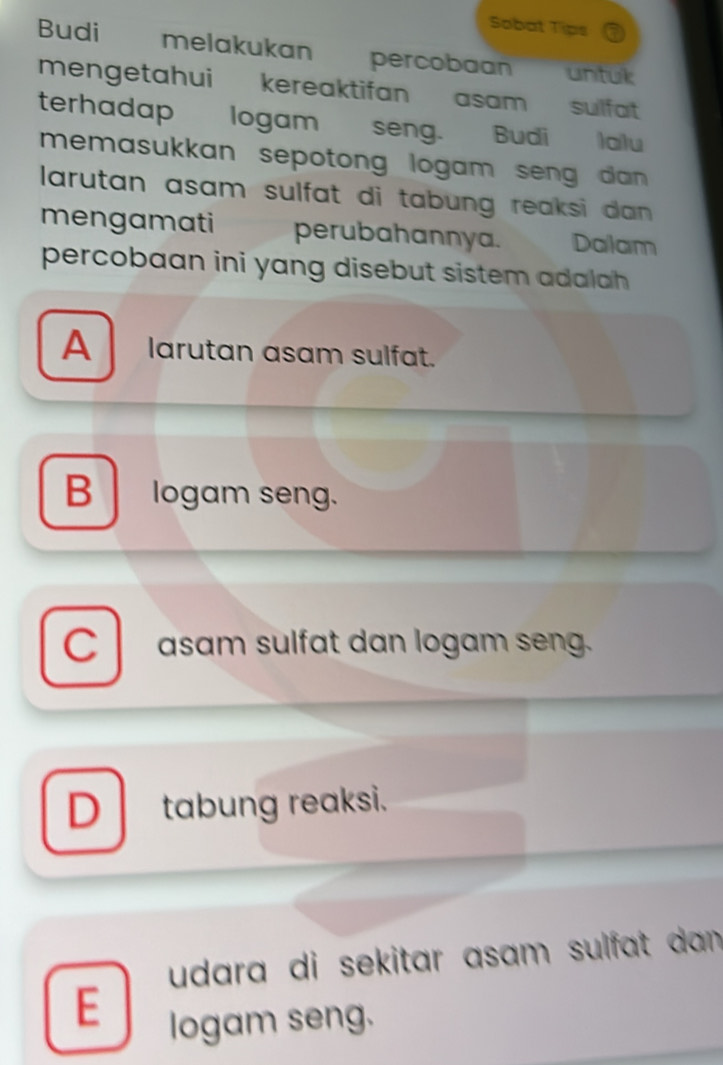 Sobat Tips
Budi melakukan percobaan untük
mengetahui kereaktifan asam sulfat 
terhadap logam seng. Budi lalu
memasukkan sepotong logam seng dan .
larutan asam sulfat di tabung reaksi dan .
mengamati perubahannya. Dalam
percobaan ini yang disebut sistem adalah
A larutan asam sulfat.
B logam seng.
C asam sulfat dan logam seng.
D tabung reaksi.
udara di sekitar asam sulfat dan.
E
logam seng.