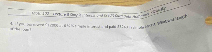 Math 102 - Lecture 8 Simple Interest and Credit Card Debt Homework - Sawasky 
4. If you borrowed $12000 at 6 ¾ % simple interest and paid $3240 in simple intrest. What was length 
of the loan?