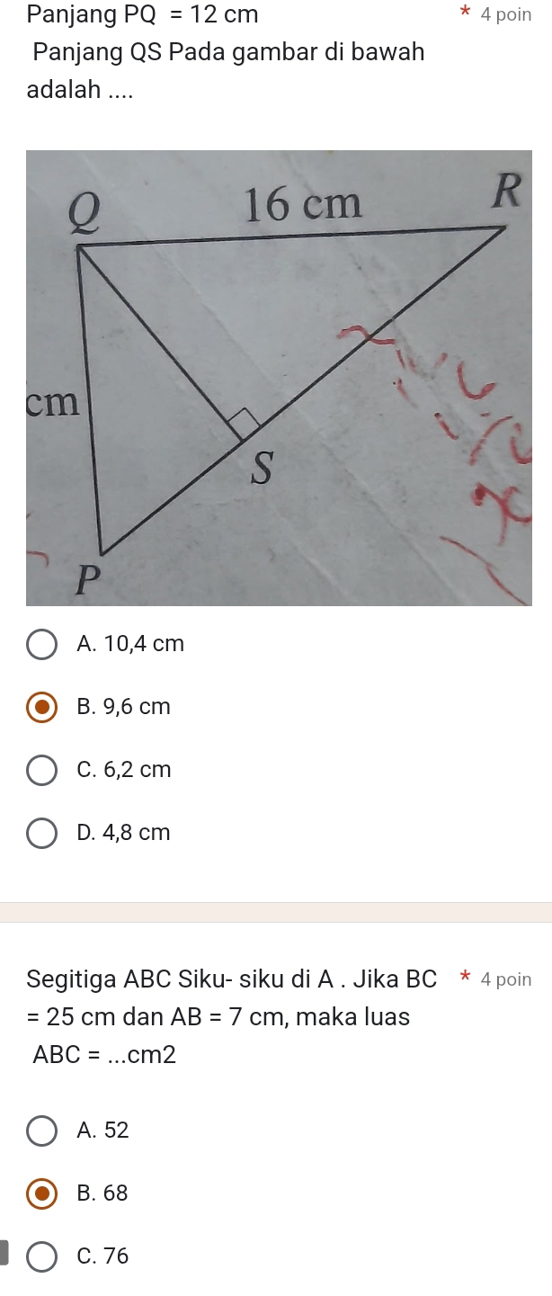 Panjang PQ=12cm 4 poin
Panjang QS Pada gambar di bawah
adalah ....
A. 10,4 cm
B. 9,6 cm
C. 6,2 cm
D. 4,8 cm
Segitiga ABC Siku- siku di A. Jika BC * 4 poin
=25cm dan AB=7cm , maka luas
ABC=.. _  cm2
A. 52
B. 68
C. 76