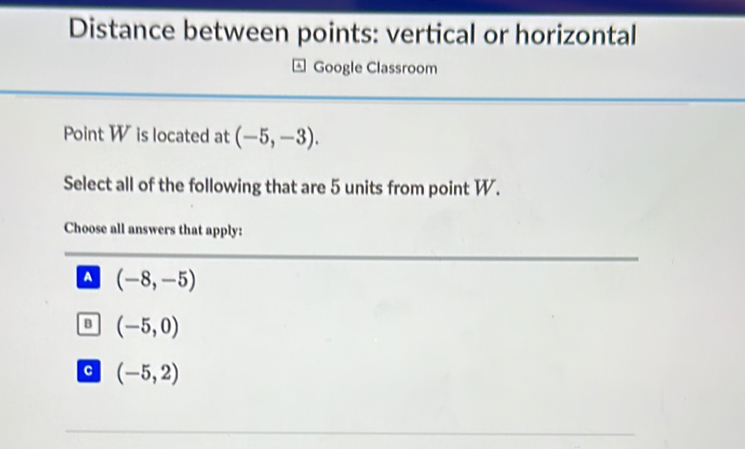 Distance between points: vertical or horizontal
Google Classroom
Point Wis located at (-5,-3). 
Select all of the following that are 5 units from point W.
Choose all answers that apply:
A (-8,-5)
B (-5,0)
c (-5,2)