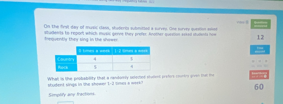 way requency tables BZZ
Video ⑥ Questions
On the first day of music class, students submitted a survey. One survey question asked answered
students to report which music genre they prefer. Another question asked students how
frequently they sing in the shower.
12
elapsed Timse
00 10 39
What is the probability that a randomly selected student prefers country given that the SmartScore qut of 100 ④
student sings in the shower 1-2 times a week?
60
Simplify any fractions.