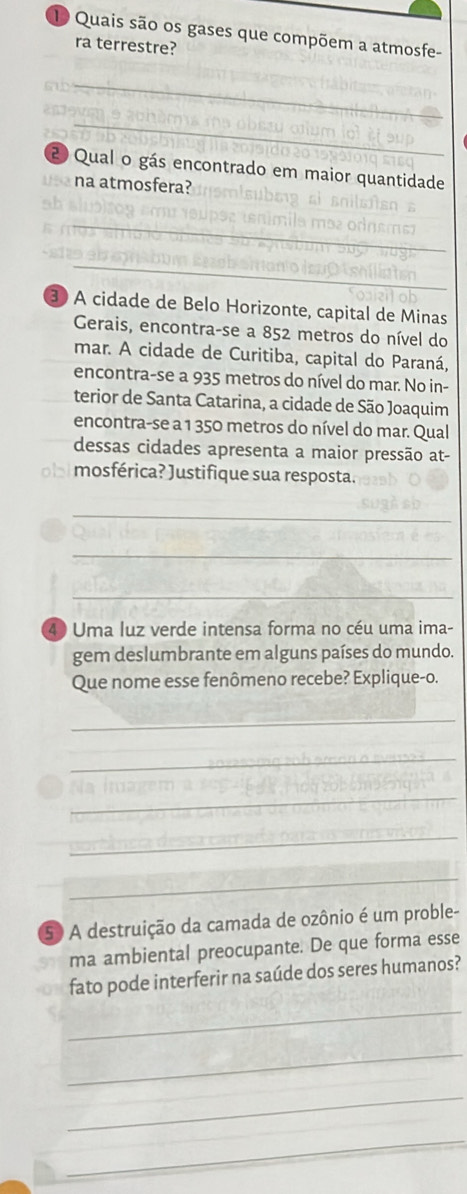 Quais são os gases que compõem a atmosfe- 
ra terrestre? 
_ 
_ 
2 Qual o gás encontrado em maior quantidade_ 
us na atmosfera? 
_ 
_ 
_ 
3 A cidade de Belo Horizonte, capital de Minas 
Gerais, encontra-se a 852 metros do nível do 
mar. A cidade de Curitiba, capital do Paraná, 
encontra-se a 935 metros do nível do mar. No in- 
terior de Santa Catarina, a cidade de São Joaquim 
encontra-se a 1 350 metros do nível do mar. Qual 
dessas cidades apresenta a maior pressão at- 
o mosférica? Justifique sua resposta. 
_ 
_ 
_ 
4 Uma luz verde intensa forma no céu uma ima- 
gem deslumbrante em alguns países do mundo. 
Que nome esse fenômeno recebe? Explique-o. 
_ 
_ 
_ 
_ 
_ 
5 A destruição da camada de ozônio é um proble- 
ma ambiental preocupante. De que forma esse 
fato pode interferir na saúde dos seres humanos? 
_ 
_ 
_ 
_