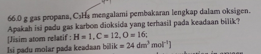 66. 0 g gas propana, C₃H₈ mengalami pembakaran lengkap dalam oksigen. 
Apakah isi padu gas karbon dioksida yang terhasil pada keadaan bilik? 
[Jisim atom relatif : H=1, C=12, O=16. 
Isi padu molar pada keadaan bilik =24dm^3mol^(-1)]