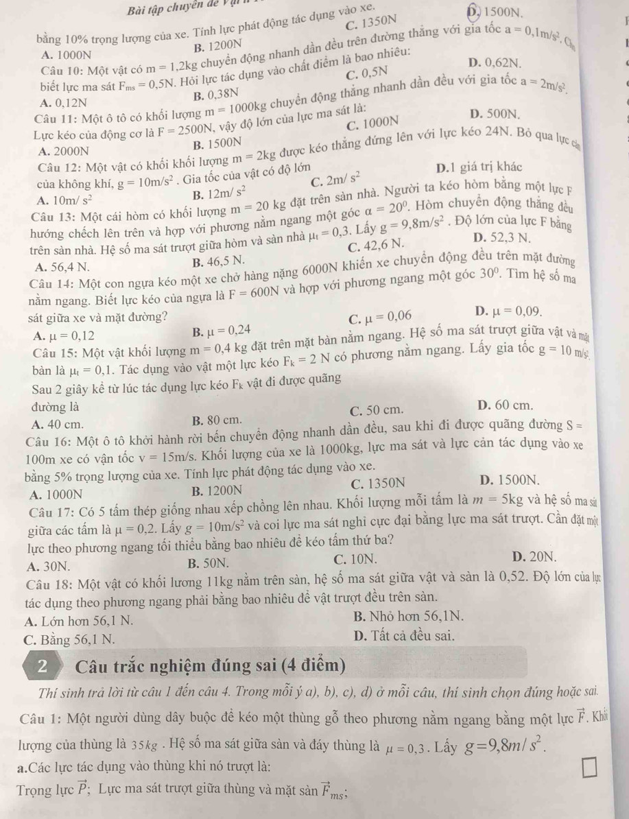 Bài tập chuyên dể  V ậ
D. 1500N.
C. 1350N
bằng 10% trọng lượng của xe. Tính lực phát động tác dụng vào xe.
B. 1200N
Câu 10: Một vật có m=1, kg chuyển động nhanh dần đều trên đường thắng với gia tốc
a=0. Im s^2
A. 1000N D. 0,62N.
biết lực ma sát F_ms=0,5N Hỏi lực tác dụng vào chất điểm là bao nhiêu:
C. 0,5N
B. 0,38N
Câu 11: Một ô tô có khối lượng m=1000kg chuyền động thắng nhanh dần đều với gia tốc a=2m/s^2.
A. 0,12N D. 500N.
C. 1000N
Lực kéo của động cơ là F=2500N , vậy độ lớn của lực ma sát là:
B. 1500N
A. 2000N
Câu 12: Một vật có khối khối lượng m=2kg được kéo thẳng đứng lên với lực kéo 24N. Bỏ qua lực cả
của không khí, g=10m/s^2. Gia tốc của vật có độ lớn 2m/s^2 D.1 giá trị khác
A. 10m/s^2
B. 12m/s^2 C.
Câu 13: Một cái hòm có khối lượng m=20kg đặt trên sàn nhà. Người ta kéo hòm bằng một lực F
hướng chếch lên trên và hợp với phương nằm ngang một góc a=20°. Hòm chuyển động thắng đều
D. 52,3 N.
trên sàn nhà. Hệ số ma sát trượt giữa hòm và sàn nhà mu _t=0,3. Lấy g=9,8m/s^2. Độ lớn của lực F bằng
C. 42,6 N.
A. 56,4 N.
B. 46,5 N.
Câu 14: Một con ngựa kéo một xe chở hàng nặng 6000N khiến xe chuyển động đều trên mặt đường
nằm ngang. Biết lực kéo của ngựa là F=600N và hợp với phương ngang một góc 30°. Tìm hệ số ma
sát giữa xe và mặt đường? C. mu =0,06 D. mu =0,09.
A. mu =0,12
B. mu =0,24
Câu 15:M ột vật khối lượng m=0,4kg đặt trên mặt bàn nằm ngang. Hệ số ma sát trượt giữa vật và mặt
bàn là mu _1=0,1. Tác dụng vào vật một lực kéo F_k=2N có phương nằm ngang. Lấy gia tốc g=10 m/
Sau 2 giây kể từ lúc tác dụng lực kéo F_k vật đi được quãng
đường là D. 60 cm.
A. 40 cm. B. 80 cm. C. 50 cm.
Câu 16: Một ô tô khởi hành rời bến chuyển động nhanh dần đều, sau khi đi được quãng đường S=
100m xe có vận tốc v=15m/s. Khối lượng của xe là 1000kg, lực ma sát và lực cản tác dụng vào xe
bằng 5% trọng lượng của xe. Tính lực phát động tác dụng vào xe.
A. 1000N B. 1200N C. 1350N
D. 1500N.
Câu 17: Có 5 tấm thép giống nhau xếp chồng lên nhau. Khối lượng mỗi tấm là m= 5kg và hệ số ma sá
giữa các tấm là mu =0,2. Lấy g=10m/s^2 và coi lực ma sát nghi cực đại bằng lực ma sát trượt. Cần đặt một
lực theo phương ngang tối thiều bằng bao nhiêu đề kéo tấm thứ ba?
A. 30N. B. 50N. C. 10N. D. 20N.
Câu 18: Một vật có khối lương 11kg nằm trên sàn, hệ số ma sát giữa vật và sàn là 0,52. Độ lớn của lự
tác dụng theo phương ngang phải bằng bao nhiêu để vật trượt đều trên sàn.
A. Lớn hơn 56,1 N. B. Nhỏ hơn 56,1N.
C. Bằng 56,1 N.
D. Tất cả đều sai.
2 Câu trắc nghiệm đúng sai (4 điểm)
Thí sinh trả lời từ câu 1 đến câu 4. Trong mỗi ý a), b), c), d) ở mỗi câu, thí sinh chọn đúng hoặc sai.
Câu 1: Một người dùng dây buộc để kéo một thùng gỗ theo phương nằm ngang bằng một lực vector F. Khối
lượng của thùng là 35kg . Hệ số ma sát giữa sàn và đáy thùng là mu =0,3. Lấy g=9,8m/s^2.
a.Các lực tác dụng vào thùng khi nó trượt là:
Trọng lực vector P : Lực ma sát trượt giữa thùng và mặt sanvector F_ms:.