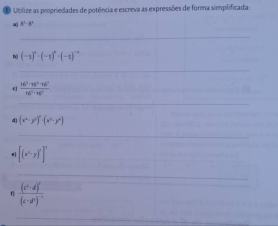 Utilize as propriedades de potência e escreva as expressões de forma simplificada: 
a) 8^3· 8^4
_ 
b) (-5)^4· (-5)^8· (-5)^-11
_ 
c)  16^3· 16^4· 16^7/16^5· 16^2 
_ 
d) (x^4· y^3)^2· (x^3· y^4)
_ 
e) [(x^3· y)^2]^3 _ 
_ 
f) frac (c^3· d)^2(c· d^3)^-2
_ 
_ 
_