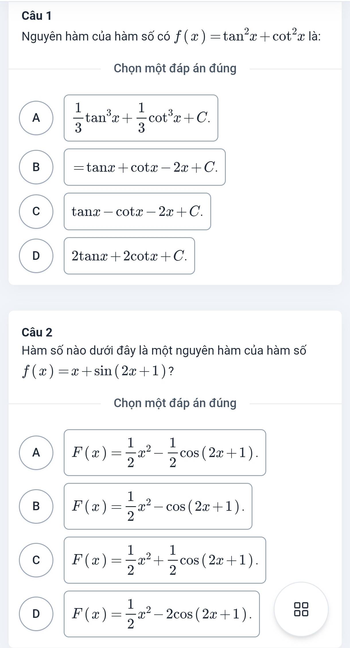 Nguyên hàm của hàm số có f(x)=tan^2x+cot^2x là:
Chọn một đáp án đúng
A  1/3 tan^3x+ 1/3 cot^3x+C.
B =tan x+cot x-2x+C.
C tan x-cot x-2x+C.
D 2tan x+2cot x+C. 
Câu 2
Hàm số nào dưới đây là một nguyên hàm của hàm số
f(x)=x+sin (2x+1) ?
Chọn một đáp án đúng
A F(x)= 1/2 x^2- 1/2 cos (2x+1).
B F(x)= 1/2 x^2-cos (2x+1).
C F(x)= 1/2 x^2+ 1/2 cos (2x+1).
D F(x)= 1/2 x^2-2cos (2x+1). 
no