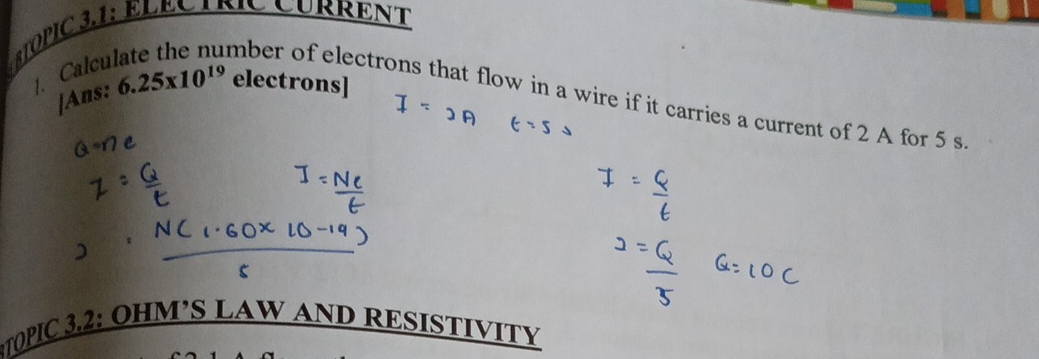 BTOPIC 3,1: ElÉc INC CuRrenT 
1. Calcu 
[Ans: 6.25* 10^(19) electrons] 
mber of electrons that flow in a wire if it carries a current of 2 A for 5 s
TOPIC 3.2: OHM’S LAW AND RESISTIVITY