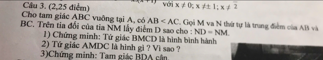 với 
Câu 3. (2,25 điểm) x!= 0; x!= ± 1; x!= overline 2
Cho tam giác ABC vuông tại A, có AB 2. Gọi M va N thứ tự là trung điểm của AB và
BC. Trên tia đối của tia NM lấy điểm D sao cho : ND=NM. 
1) Chứng minh: Tứ giác BMCD là hình bình hành 
2) Tứ giác AMDC là hình gì ? Vì sao ? 
3)Chứng minh: Tam giác BDA cân