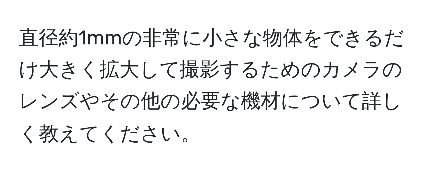 直径約1mmの非常に小さな物体をできるだけ大きく拡大して撮影するためのカメラのレンズやその他の必要な機材について詳しく教えてください。