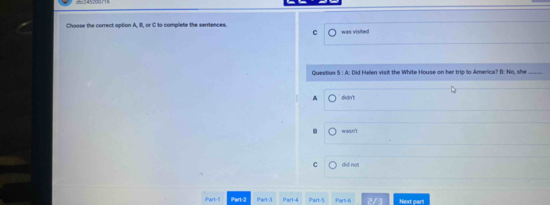 Choose the correct option A, B, or C to complete the sentences.
C was visited
Question 5 : A: Did Helen visit the White House on her trip to America? B: No, she
A didn't
B wasn't
C did not
Part-1 Part-2 Part-3 Part-4 Part-5 Part-6 Next part