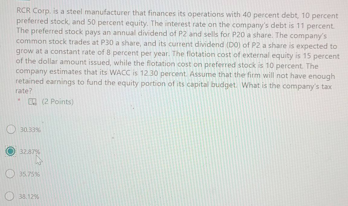 RCR Corp. is a steel manufacturer that finances its operations with 40 percent debt, 10 percent
preferred stock, and 50 percent equity. The interest rate on the company’s debt is 11 percent.
The preferred stock pays an annual dividend of P2 and sells for P20 a share. The company's
common stock trades at P30 a share, and its current dividend (D0) of P2 a share is expected to
grow at a constant rate of 8 percent per year. The flotation cost of external equity is 15 percent
of the dollar amount issued, while the flotation cost on preferred stock is 10 percent. The
company estimates that its WACC is 12.30 percent. Assume that the firm will not have enough
retained earnings to fund the equity portion of its capital budget. What is the company’s tax
rate?
(2 Points)
30.33%
32.87%
35.75%
38.12%