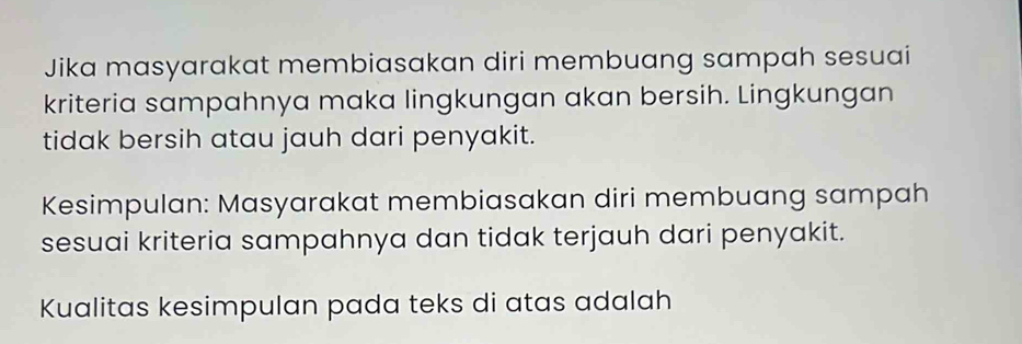 Jika masyarakat membiasakan diri membuang sampah sesuai 
kriteria sampahnya maka lingkungan akan bersih. Lingkungan 
tidak bersih atau jauh dari penyakit. 
Kesimpulan: Masyarakat membiasakan diri membuang sampah 
sesuai kriteria sampahnya dan tidak terjauh dari penyakit. 
Kualitas kesimpulan pada teks di atas adalah