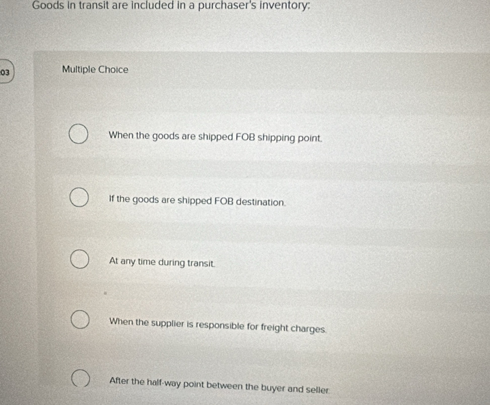 Goods in transit are included in a purchaser's inventory;
03 Multiple Choice
When the goods are shipped FOB shipping point.
If the goods are shipped FOB destination.
At any time during transit.
When the supplier is responsible for freight charges.
After the half-way point between the buyer and seller