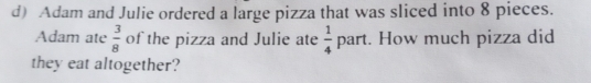 Adam and Julie ordered a large pizza that was sliced into 8 pieces. 
Adam ate  3/8  of the pizza and Julie ate  1/4 part. How much pizza did 
they eat altogether?