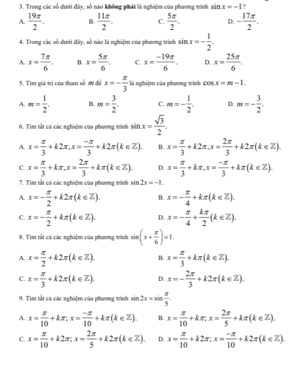 Trong các số dưới đây, số nào không phải là nghiệm của phương trình sin x=-1 7
A.  19π /2 . B.  11π /2 . C.  5π /2 . D. - 17π /2 .
4. Trong các số dưới đây, số nào là nghiệm của phương trình sin x=- 1/2 .
A. x= 7π /6 . B. x= 5π /6 . C. x= (-19π )/6 . D. x= 25π /6 .
5. Tìm giá trị của tham số m để x=- π /3  là nghiệm của phương trình cos x=m-1.
A. m= 1/2 . B. m= 3/2 . C. m=- 1/2 . D. m=- 3/2 .
6. Tìm tất cả các nghiệm của phương trình sin x= sqrt(3)/2 .
A. x= π /3 +k2π ,x= (-π )/3 +k2π (k∈ Z). B. x= π /3 +k2π ,x= 2π /3 +k2π (k∈ Z).
C. x= π /3 +kπ ,x= 2π /3 +kπ (k∈ Z). D. x= π /3 +kπ ,x= (-π )/3 +kπ (k∈ Z).
7. Tìm tắt cả các nghiệm của phương trình sin 2x=-1.
A. x=- π /2 +k2π (k∈ Z). x=- π /4 +kπ (k∈ Z).
B.
C. x=- π /2 +kπ (k∈ Z). x=- π /4 + kπ /2 (k∈ Z).
D.
8. Tìm tắt cả các nghiệm của phương trình sin (x+ π /6 )=1.
A. x= π /2 +k2π (k∈ Z). x= π /3 +kπ (k∈ Z).
B.
C. x= π /3 +k2π (k∈ Z). x=- 2π /3 +k2π (k∈ Z).
D.
9. Tìm tất cả các nghiệm của phương trình sin 2x=sin  π /5 .
A. x= π /10 +kπ ;x= (-π )/10 +kπ (k∈ Z). B. x= π /10 +kπ ,x= 2π /5 +kπ (k∈ Z).
C. x= π /10 +k2π ;x= 2π /5 +k2π (k∈ Z). D. x= π /10 +k2π ;x= (-π )/10 +k2π (k∈ Z).