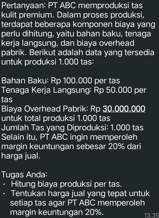 Pertanyaan: PT ABC memproduksi tas 
kulit premium. Dalam proses produksi, 
terdapat beberapa komponen biaya yang 
perlu dihitung, yaitu bahan baku, tenaga 
kerja langsung, dan biaya overhead 
pabrik. Berikut adalah data yang tersedia 
untuk produksi 1.000 tas: 
Bahan Baku: Rp 100.000 per tas 
Tenaga Kerja Langsung: Rp 50.000 per 
tas 
Biaya Overhead Pabrik: Rp 30.000.000
untuk total produksi 1.000 tas 
Jumlah Tas yang Diproduksi: 1.000 tas 
Selain itu, PT ABC ingin memperoleh 
margin keuntungan sebesar 20% dari 
harga jual. 
Tugas Anda: 
. Hitung biaya produksi per tas. 
Tentukan harga jual yang tepat untuk 
setiap tas agar PT ABC memperoleh 
margin keuntungan 20%. 13.35