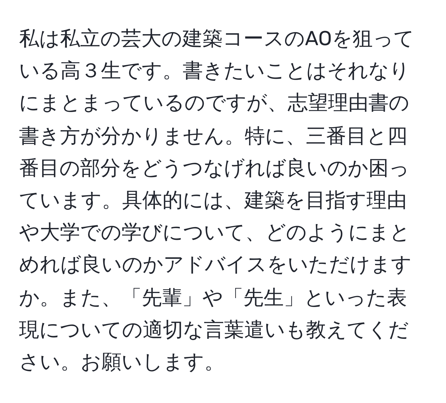 私は私立の芸大の建築コースのAOを狙っている高３生です。書きたいことはそれなりにまとまっているのですが、志望理由書の書き方が分かりません。特に、三番目と四番目の部分をどうつなげれば良いのか困っています。具体的には、建築を目指す理由や大学での学びについて、どのようにまとめれば良いのかアドバイスをいただけますか。また、「先輩」や「先生」といった表現についての適切な言葉遣いも教えてください。お願いします。