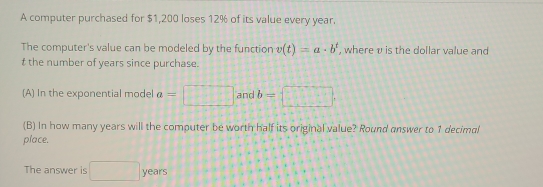 A computer purchased for $1,200 loses 12% of its value every year. 
The computer's value can be modeled by the function v(t)=a· b^t , where v is the dollar value and
t the number of years since purchase. 
(A) In the exponential model a=□ and b= □ 
(B) In how many years will the computer be worth half its original value? Round answer to 1 decimal 
place. 
The answer is □ years