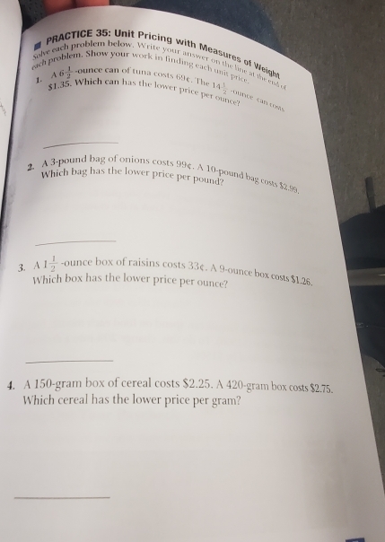 PRACTICE 35: Unit ricing with Measures of Weigh 
solve each problem below. Write your answer on the line at the end e 
w your work in finding each unit price . 
eich A6 1/2 -ounce can of tuna costs 69¢. The 14 1/2  counce can costs 
1. $1.35. Which can has the lower price per ounce 
2. A 3-pound bag of onions costs 99 (. A 10-pound bag costs $2.99
Which bag has the lower price per pound? 
3. A 1 1/2  -ounce box of raisins costs 33¢. A 9-ounce box costs $1.26. 
Which box has the lower price per ounce? 
_ 
4. A 150-gram box of cereal costs $2.25. A 420-gram box costs $2.75. 
Which cereal has the lower price per gram? 
_