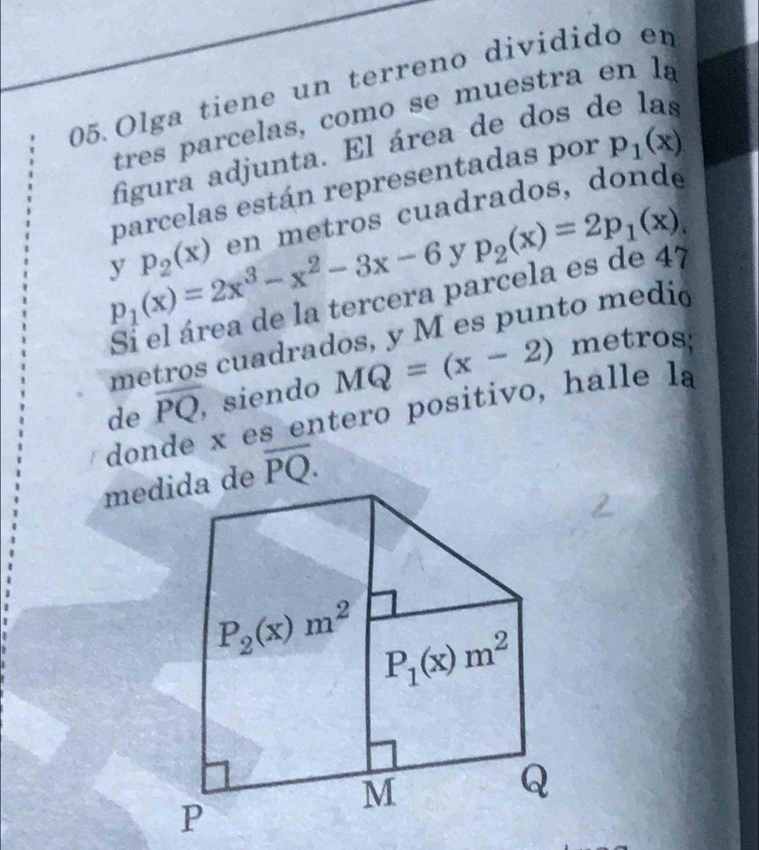 Olga tiene un terreno dividido en
figura adjunta. El área de dos o
parcelas están representadas por p_1(x)
y p_2(x) en metros cuadrados, donde
p_1(x)=2x^3-x^2-3x-6 y p_2(x)=2p_1(x).
Si el área de la tercera parcela es de 47
de overline PQ, siendo MQ=(x-2)
metros;
donde x es entero positivo, halle la
overline PQ.