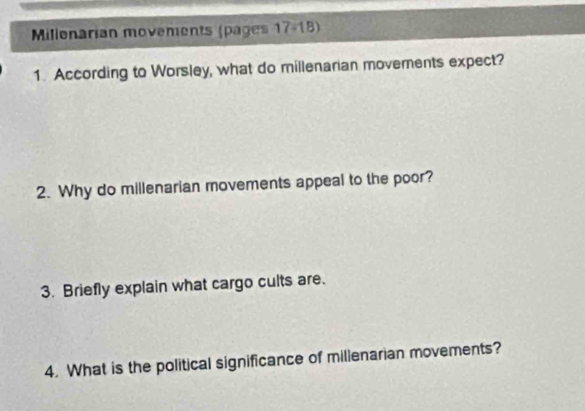 Millonarian movements (pages 17-18) 
1. According to Worsley, what do millenarian movements expect? 
2. Why do millenarian movements appeal to the poor? 
3. Briefly explain what cargo cults are. 
4. What is the political significance of millenarian movements?