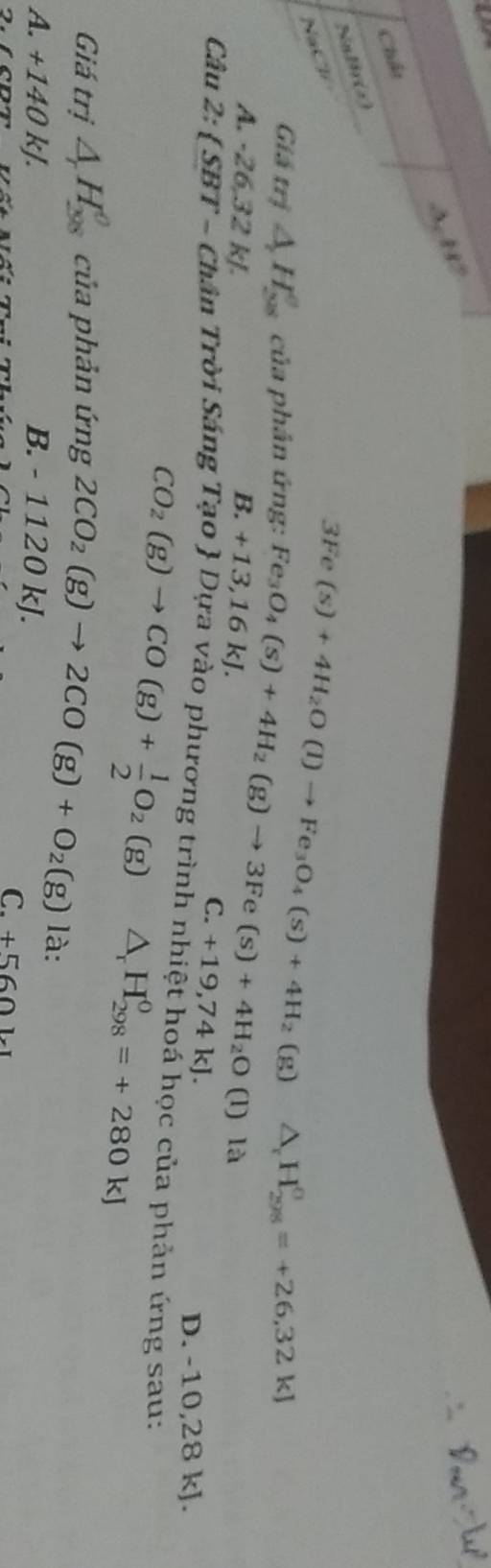 3 88°
Chất
Nalir(s)
NaCl-
3Fe(s)+4H_2O(l)to Fe_3O_4(s)+4H_2(g)
Giá trị △ H_(28)^e của phân ứng: Fe_3O_4(s)+4H_2(g)to 3Fe(s)+4H_2O(l) △ _rH_(298)^(sigma)=+26,32kJ
A. -26, 32 kJ.
là
B. +13,16kJ. C. +19,74kJ.
D. -10,28 kJ.
Câu 2: SBT Chân Trời Sáng Tạo  Dựa vào phương trình nhiệt hoá học của phản ứng sau:
CO_2(g)to CO(g)+ 1/2 O_2(g) △ _rH_(298)^0=+280kJ
Giá trị △ H_(38)^0 của phản ứng 2CO_2(g)to 2CO(g)+O_2(g) là:
A. +140kJ. B. - 1120 kJ.
C. +5601* 1