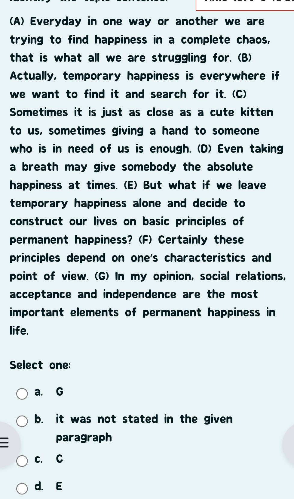 Everyday in one way or another we are
trying to find happiness in a complete chaos,
that is what all we are struggling for. (B)
Actually, temporary happiness is everywhere if
we want to find it and search for it. (C)
Sometimes it is just as close as a cute kitten
to us, sometimes giving a hand to someone
who is in need of us is enough. (D) Even taking
a breath may give somebody the absolute
happiness at times. (E) But what if we leave
temporary happiness alone and decide to
construct our lives on basic principles of
permanent happiness? (F) Certainly these
principles depend on one's characteristics and
point of view. (G) In my opinion, social relations,
acceptance and independence are the most
important elements of permanent happiness in
life.
Select one:
a. G
b. it was not stated in the given
paragraph
c. C
d. E