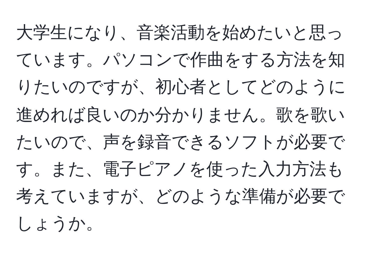 大学生になり、音楽活動を始めたいと思っています。パソコンで作曲をする方法を知りたいのですが、初心者としてどのように進めれば良いのか分かりません。歌を歌いたいので、声を録音できるソフトが必要です。また、電子ピアノを使った入力方法も考えていますが、どのような準備が必要でしょうか。