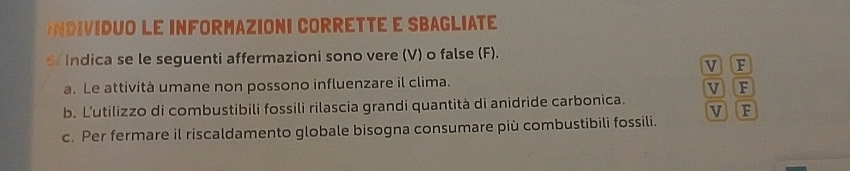 DUO Le INFORMAZIONI CORRÉTTÉ e SBAGLIATE
S Indica se le seguenti affermazioni sono vere (V) o false (F).
v
a. Le attività umane non possono influenzare il clima. V F
b. L’utilizzo di combustibili fossili rilascia grandi quantità di anidride carbonica.
v F
c. Per fermare il riscaldamento globale bisogna consumare più combustibili fossili.