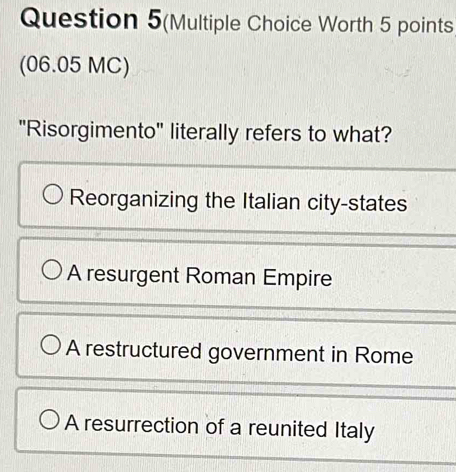 Question 5(Multiple Choice Worth 5 points
(06.05 MC)
"Risorgimento" literally refers to what?
Reorganizing the Italian city-states
A resurgent Roman Empire
A restructured government in Rome
A resurrection of a reunited Italy