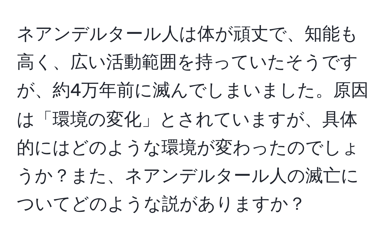 ネアンデルタール人は体が頑丈で、知能も高く、広い活動範囲を持っていたそうですが、約4万年前に滅んでしまいました。原因は「環境の変化」とされていますが、具体的にはどのような環境が変わったのでしょうか？また、ネアンデルタール人の滅亡についてどのような説がありますか？