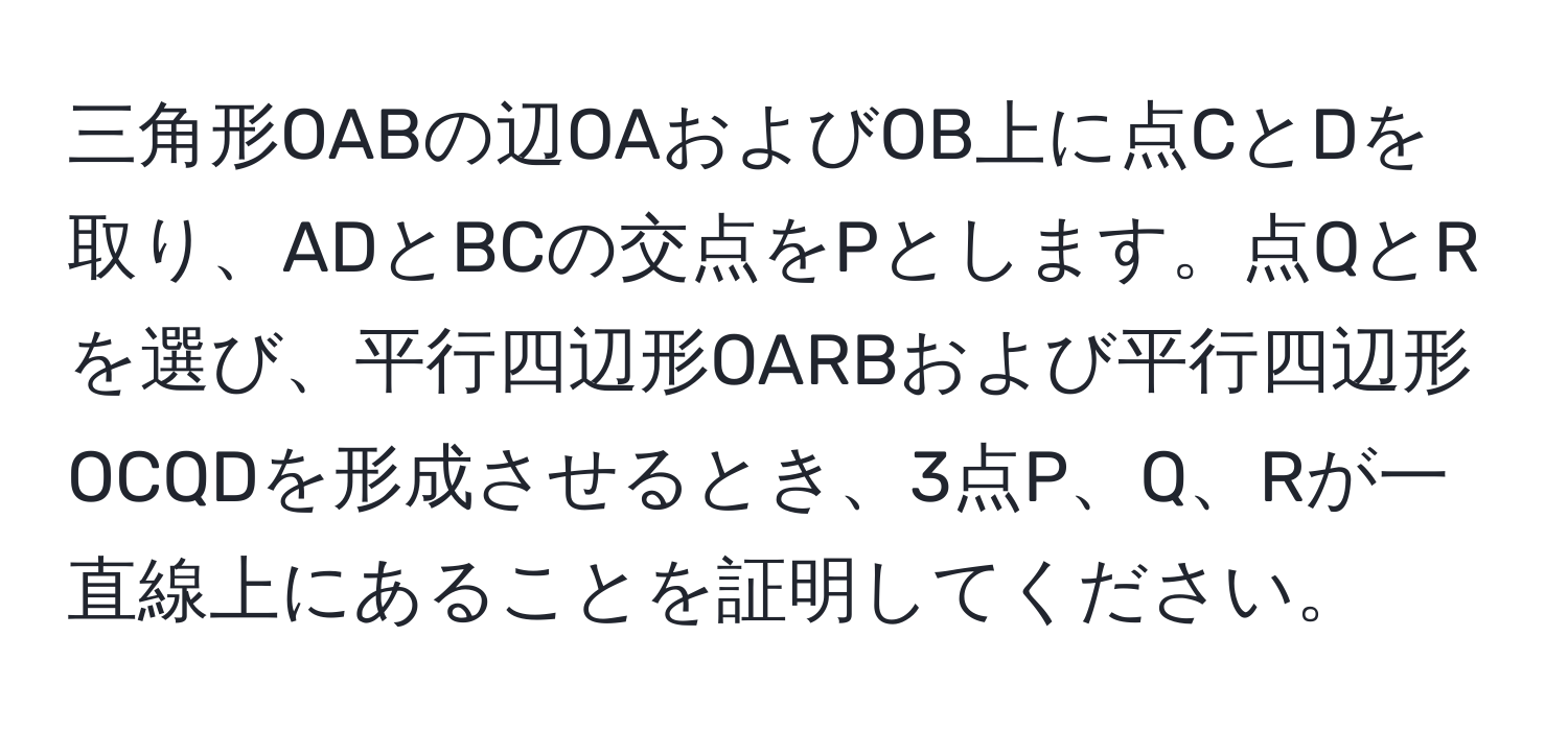 三角形OABの辺OAおよびOB上に点CとDを取り、ADとBCの交点をPとします。点QとRを選び、平行四辺形OARBおよび平行四辺形OCQDを形成させるとき、3点P、Q、Rが一直線上にあることを証明してください。