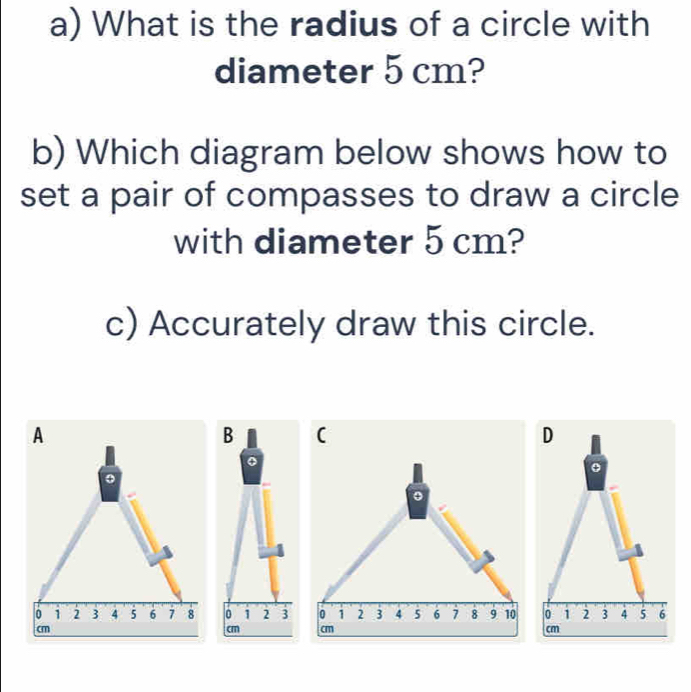 What is the radius of a circle with 
diameter 5 cm? 
b) Which diagram below shows how to 
set a pair of compasses to draw a circle 
with diameter 5 cm? 
c) Accurately draw this circle. 
B ( 
D
0 1 2 3 0 1 2 3 4 5 6 7 8 9 10 0 1 2 3 4 5 6
cm cm cm