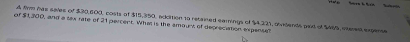 Help Save & Exit Subrit 
A firm has sales of $30,600, costs of $15,350, addition to retained earnings of $4,221, dividends paid of $469, interest expense 
of $1,300, and a tax rate of 21 percent. What is the amount of depreciation expense?