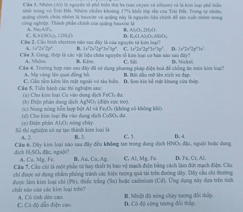 Nhôm (Al) là nguyên tổ phố biến thứ ba (sau oxyen và silicon) và là kim loại phổ biển
nhất trong vỏ Trái Đất. Nhôm chiếm khoảng 17% khối lớp rắn của Trái Đất. Trong tự nhiên,
quặng chính chứa nhôm là bauxite và quặng này là nguyên liệu chính để sản xuất nhôm trong
công nghiệp. Thành phần chính của quặng bauxite là
A. Na_3AlF_6. B. Al_2O_3.2H_2O.
C. KAl(SO_4)_2.12H_2O. D. K_2O.Al_2O_3.6SiO_2.
Cầu 2. Cầu hình electron nào sau đây là của nguyên tử kim loại?
A. 1s^22s^22p^6. B. 1s^22s^22p^63s^23p^4. C. 1s^22s^22p^63s^23p^5. D. 1s^22s^22p^63s^1.
Câu 3. Gang, thép là các vật liệu chứa nguyên tố kim loại cơ bản nào sau đây?
A. Nhôm. B. Kẽm. C. Sắt. D. Nickel.
Câu 4. Trường hợp nào sau đây đã sử dụng phương pháp điện hoá đề chống ăn mòn kim loại?
A. Mạ vàng lên quai đồng hồ. B. Bôi dầu mỡ lên xích xe đạp.
C. Gắn tấm kẽm lên mặt ngoài vỏ tàu biển. D. Sơn kín bề mặt khung cửa thép.
Câu 5. Tiến hành các thí nghiệm sau:
(a) Cho kim loại Cu vào dung dịch Fe Cl_3 du.
(b) Điện phân dung dịch AgNO_3 (điện cực trơ).
(c) Nung nóng hỗn hợp bột Al và Fe_2O_3 (không có không khí).
(d) Cho kim loại Ba vào dung dịch Cu SO_4 du.
(e) Điện phân Al_2O_3 nóng chày.
Số thí nghiệm có sự tạo thành kim loại là
A. 2. B. 3. C. 5. D. 4.
Câu 6. Dây kim loại nào sau đây đều không tan trong dung dịch 1 HNO_3 đặc, nguội hoặc dung
dịch H_2S O 4 đặc, nguội?
A. Cu, Mg, Fe. B. Au, Cu, Ag. C. Al, Mg, Fe. D. Fe, Cr, Al.
Câu 7. Cầu chì là một phần tử hay thiết bị bảo vệ mạch điện bằng cách làm đứt mạch điện. Câu
chỉ được sử dụng nhằm phòng tránh các hiện tượng quả tải trên đường dây. Dây cầu chỉ thường
được làm kim loại chì (Pb), thiếc trắng (Sn) hoặc cadmium (Cd). Ứng dụng này dựa trên tính
chất nào của các kim loại trên?
A. Có tính dẻo cao.  B. Nhiệt độ nóng chảy tương đổi thấp.
C. Có độ dẫn điện cao. D. Có độ cứng tương đổi thấp.
