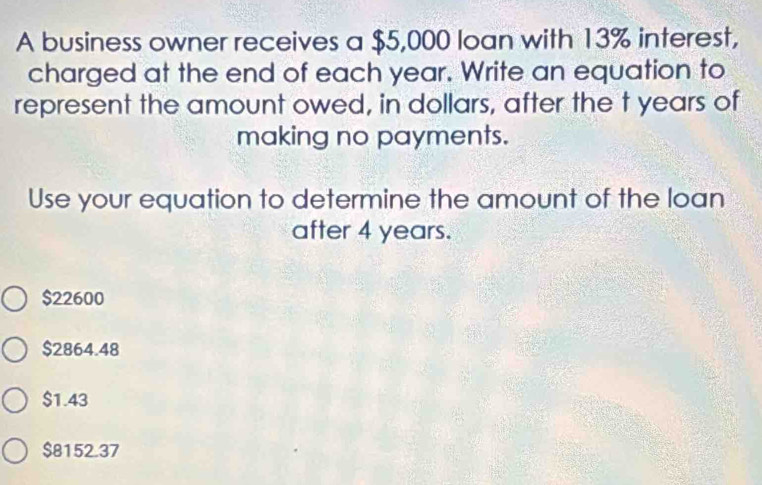 A business owner receives a $5,000 loan with 13% interest,
charged at the end of each year. Write an equation to
represent the amount owed, in dollars, after the t years of
making no payments.
Use your equation to determine the amount of the loan
after 4 years.
$22600
$2864.48
$1.43
$8152.37