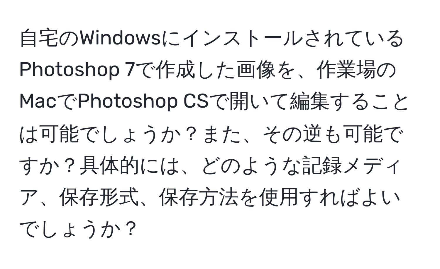 自宅のWindowsにインストールされているPhotoshop 7で作成した画像を、作業場のMacでPhotoshop CSで開いて編集することは可能でしょうか？また、その逆も可能ですか？具体的には、どのような記録メディア、保存形式、保存方法を使用すればよいでしょうか？