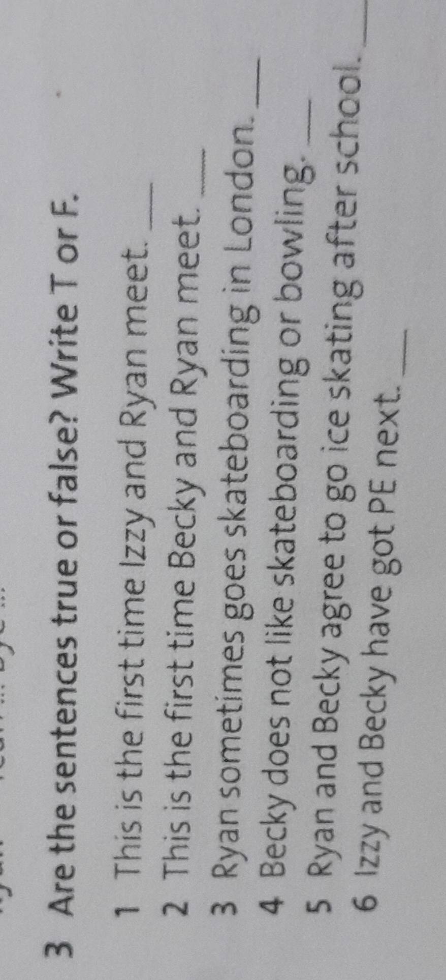 Are the sentences true or false? Write T or F. 
1 This is the first time Izzy and Ryan meet._ 
2 This is the first time Becky and Ryan meet._ 
3 Ryan sometimes goes skateboarding in London._ 
4 Becky does not like skateboarding or bowling._ 
5 Ryan and Becky agree to go ice skating after school._ 
6 Izzy and Becky have got PE next._